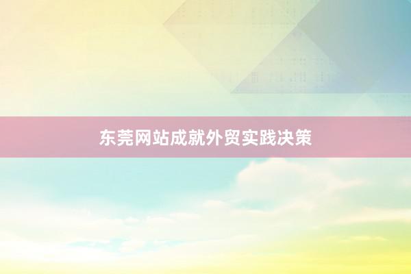 东莞网站成就外贸实践决策